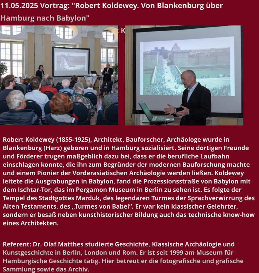 11.05.2025 Vortrag: "Robert Koldewey. Von Blankenburg über Hamburg nach Babylon"  Zum 170. Geburtstag von Robert Kodewey   Robert Koldewey (1855-1925), Architekt, Bauforscher, Archäologe wurde in Blankenburg (Harz) geboren und in Hamburg sozialisiert. Seine dortigen Freunde und Förderer trugen maßgeblich dazu bei, dass er die berufliche Laufbahn einschlagen konnte, die ihn zum Begründer der modernen Bauforschung machte und einem Pionier der Vorderasiatischen Archäologie werden ließen. Koldewey leitete die Ausgrabungen in Babylon, fand die Prozessionsstraße von Babylon mit dem Ischtar-Tor, das im Pergamon Museum in Berlin zu sehen ist. Es folgte der Tempel des Stadtgottes Marduk, des legendären Turmes der Sprachverwirrung des Alten Testaments, des „Turmes von Babel“. Er war kein klassischer Gelehrter, sondern er besaß neben kunsthistorischer Bildung auch das technische know-how eines Architekten.   Referent: Dr. Olaf Matthes studierte Geschichte, Klassische Archäologie und Kunstgeschichte in Berlin, London und Rom. Er ist seit 1999 am Museum für Hamburgische Geschichte tätig. Hier betreut er die fotografische und grafische Sammlung sowie das Archiv.