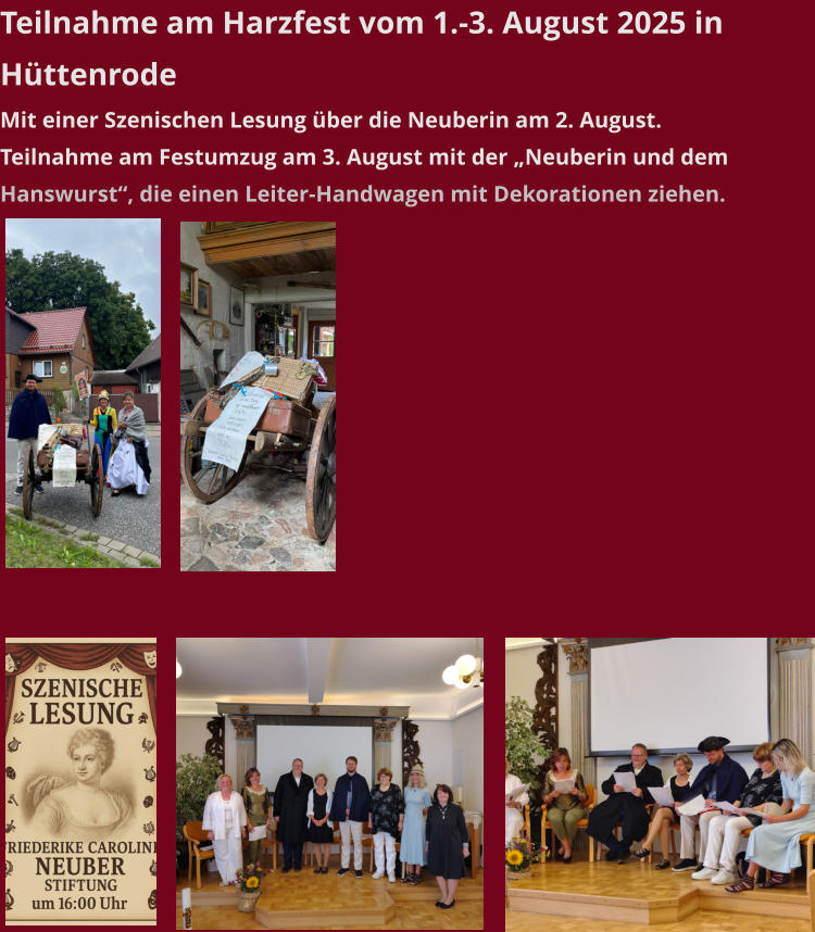 Teilnahme am Harzfest vom 1.-3. August 2025 in Hüttenrode Mit einer Szenischen Lesung über die Neuberin am 2. August. Teilnahme am Festumzug am 3. August mit der „Neuberin und dem Hanswurst“, die einen Leiter-Handwagen mit Dekorationen ziehen.