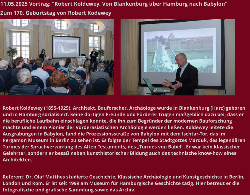 11.05.2025 Vortrag: "Robert Koldewey. Von Blankenburg über Hamburg nach Babylon"  Zum 170. Geburtstag von Robert Kodewey   Robert Koldewey (1855-1925), Architekt, Bauforscher, Archäologe wurde in Blankenburg (Harz) geboren und in Hamburg sozialisiert. Seine dortigen Freunde und Förderer trugen maßgeblich dazu bei, dass er die berufliche Laufbahn einschlagen konnte, die ihn zum Begründer der modernen Bauforschung machte und einem Pionier der Vorderasiatischen Archäologie werden ließen. Koldewey leitete die Ausgrabungen in Babylon, fand die Prozessionsstraße von Babylon mit dem Ischtar-Tor, das im Pergamon Museum in Berlin zu sehen ist. Es folgte der Tempel des Stadtgottes Marduk, des legendären Turmes der Sprachverwirrung des Alten Testaments, des „Turmes von Babel“. Er war kein klassischer Gelehrter, sondern er besaß neben kunsthistorischer Bildung auch das technische know-how eines Architekten.   Referent: Dr. Olaf Matthes studierte Geschichte, Klassische Archäologie und Kunstgeschichte in Berlin, London und Rom. Er ist seit 1999 am Museum für Hamburgische Geschichte tätig. Hier betreut er die fotografische und grafische Sammlung sowie das Archiv.