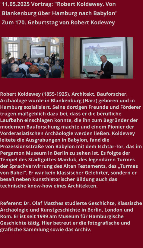 11.05.2025 Vortrag: "Robert Koldewey. Von Blankenburg über Hamburg nach Babylon"  Zum 170. Geburtstag von Robert Kodewey   Robert Koldewey (1855-1925), Architekt, Bauforscher, Archäologe wurde in Blankenburg (Harz) geboren und in Hamburg sozialisiert. Seine dortigen Freunde und Förderer trugen maßgeblich dazu bei, dass er die berufliche Laufbahn einschlagen konnte, die ihn zum Begründer der modernen Bauforschung machte und einem Pionier der Vorderasiatischen Archäologie werden ließen. Koldewey leitete die Ausgrabungen in Babylon, fand die Prozessionsstraße von Babylon mit dem Ischtar-Tor, das im Pergamon Museum in Berlin zu sehen ist. Es folgte der Tempel des Stadtgottes Marduk, des legendären Turmes der Sprachverwirrung des Alten Testaments, des „Turmes von Babel“. Er war kein klassischer Gelehrter, sondern er besaß neben kunsthistorischer Bildung auch das technische know-how eines Architekten.   Referent: Dr. Olaf Matthes studierte Geschichte, Klassische Archäologie und Kunstgeschichte in Berlin, London und Rom. Er ist seit 1999 am Museum für Hamburgische Geschichte tätig. Hier betreut er die fotografische und grafische Sammlung sowie das Archiv.